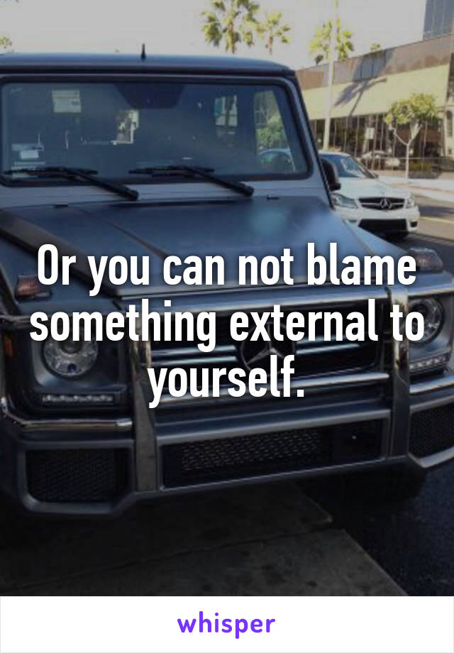 Or you can not blame something external to yourself.