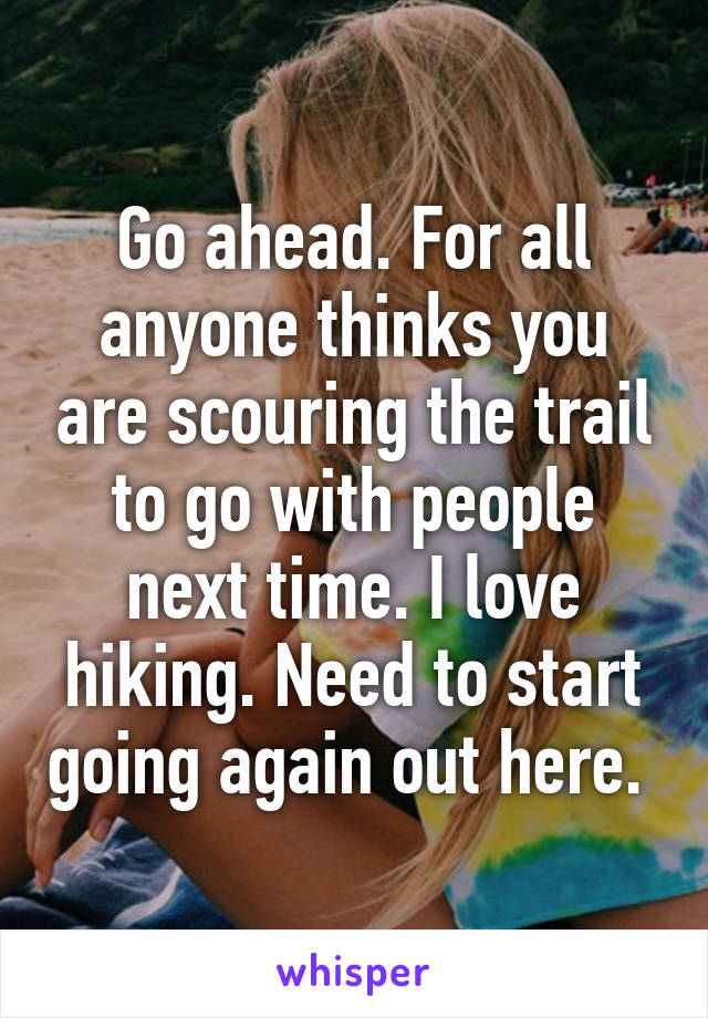 Go ahead. For all anyone thinks you are scouring the trail to go with people next time. I love hiking. Need to start going again out here. 
