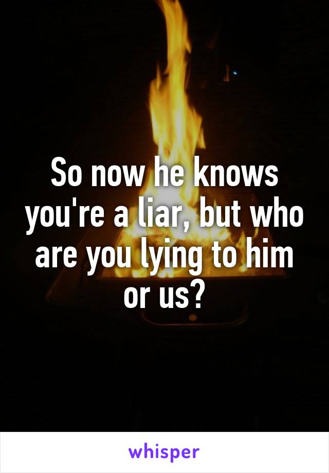 So now he knows you're a liar, but who are you lying to him or us?