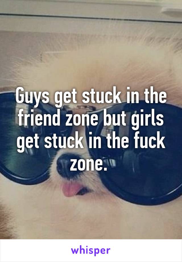 Guys get stuck in the friend zone but girls get stuck in the fuck zone. 