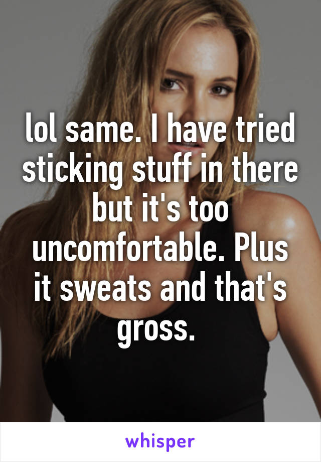 lol same. I have tried sticking stuff in there but it's too uncomfortable. Plus it sweats and that's gross. 