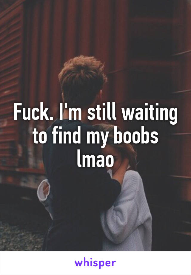 Fuck. I'm still waiting to find my boobs lmao