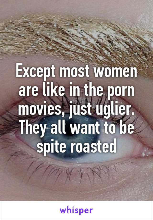 Except most women are like in the porn movies, just uglier. They all want to be spite roasted