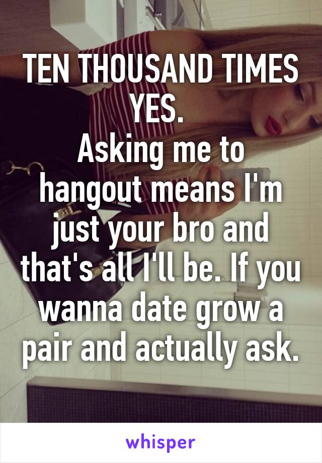 TEN THOUSAND TIMES YES. 
Asking me to hangout means I'm just your bro and that's all I'll be. If you wanna date grow a pair and actually ask. 