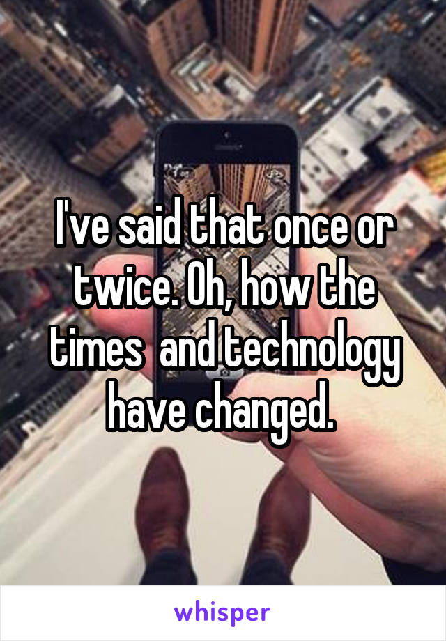 I've said that once or twice. Oh, how the times  and technology have changed. 
