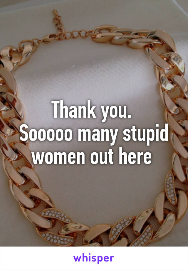 Thank you. 
Sooooo many stupid women out here 