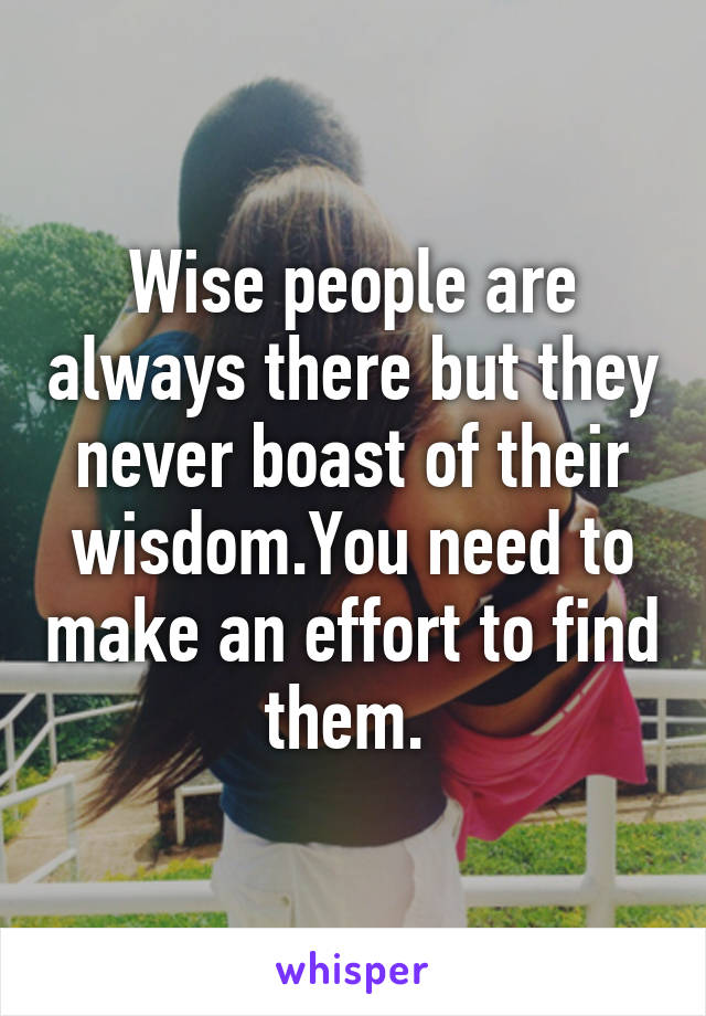 Wise people are always there but they never boast of their wisdom.You need to make an effort to find them. 