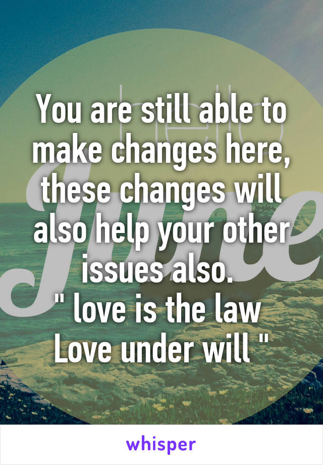 You are still able to make changes here, these changes will also help your other issues also. 
" love is the law 
Love under will "