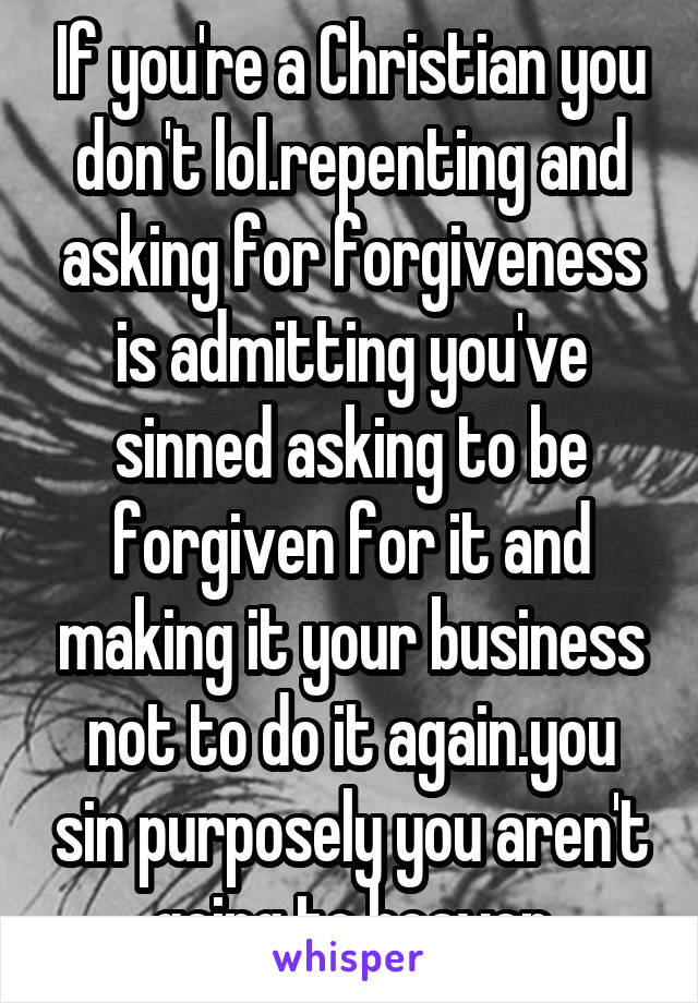 If you're a Christian you don't lol.repenting and asking for forgiveness is admitting you've sinned asking to be forgiven for it and making it your business not to do it again.you sin purposely you aren't going to heaven