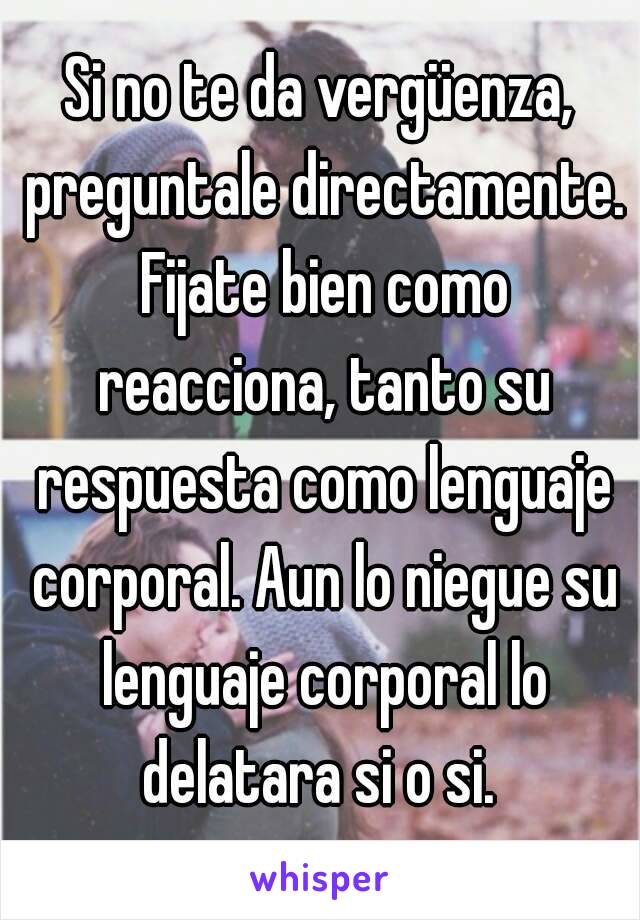 Si no te da vergüenza, preguntale directamente. Fijate bien como reacciona, tanto su respuesta como lenguaje corporal. Aun lo niegue su lenguaje corporal lo delatara si o si. 