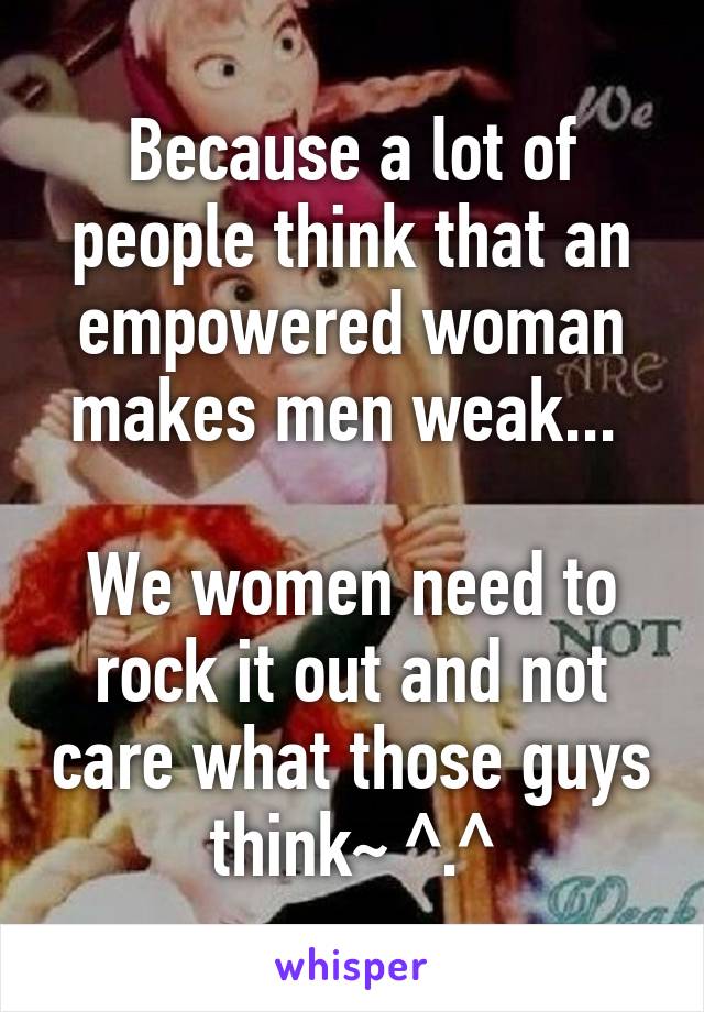 Because a lot of people think that an empowered woman makes men weak... 

We women need to rock it out and not care what those guys think~ ^.^