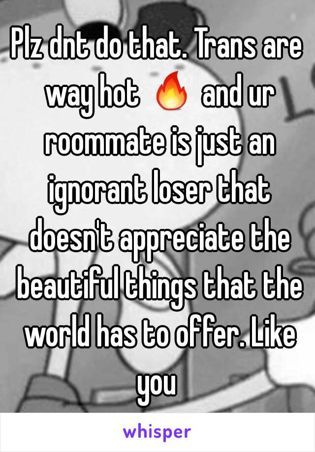 Plz dnt do that. Trans are way hot 🔥 and ur roommate is just an ignorant loser that doesn't appreciate the beautiful things that the world has to offer. Like you 