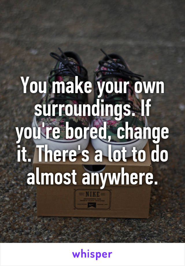 You make your own surroundings. If you're bored, change it. There's a lot to do almost anywhere.