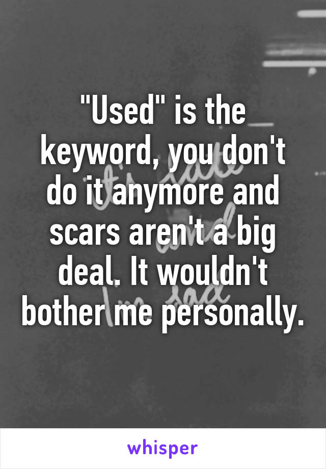 "Used" is the keyword, you don't do it anymore and scars aren't a big deal. It wouldn't bother me personally. 