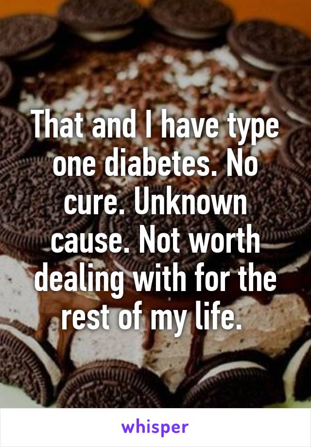 That and I have type one diabetes. No cure. Unknown cause. Not worth dealing with for the rest of my life. 