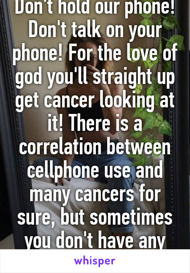 Don't hold our phone! Don't talk on your phone! For the love of god you'll straight up get cancer looking at it! There is a correlation between cellphone use and many cancers for sure, but sometimes you don't have any other pickets...