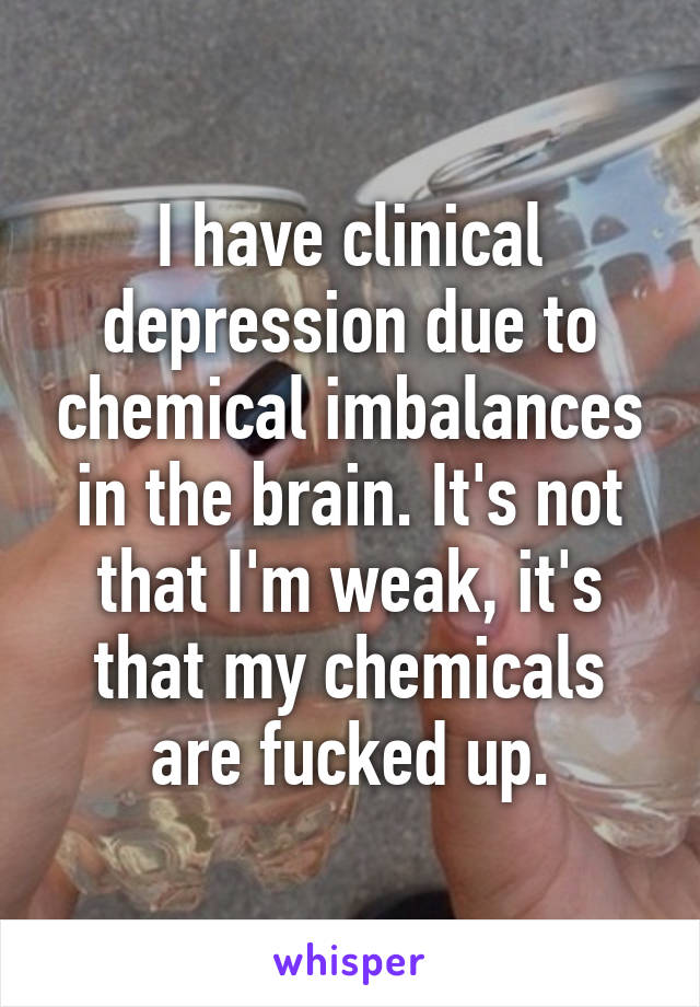 I have clinical depression due to chemical imbalances in the brain. It's not that I'm weak, it's that my chemicals are fucked up.