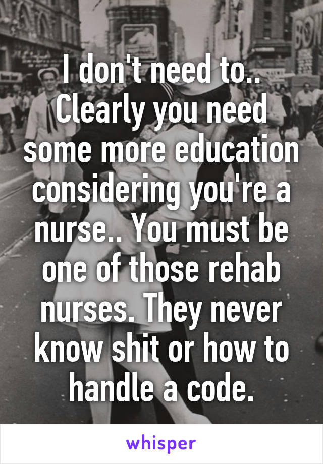 I don't need to.. Clearly you need some more education considering you're a nurse.. You must be one of those rehab nurses. They never know shit or how to handle a code.