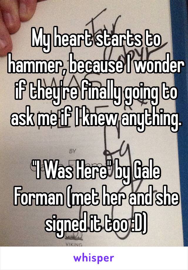 My heart starts to hammer, because I wonder if they're finally going to ask me if I knew anything. 

"I Was Here" by Gale Forman (met her and she signed it too :D) 