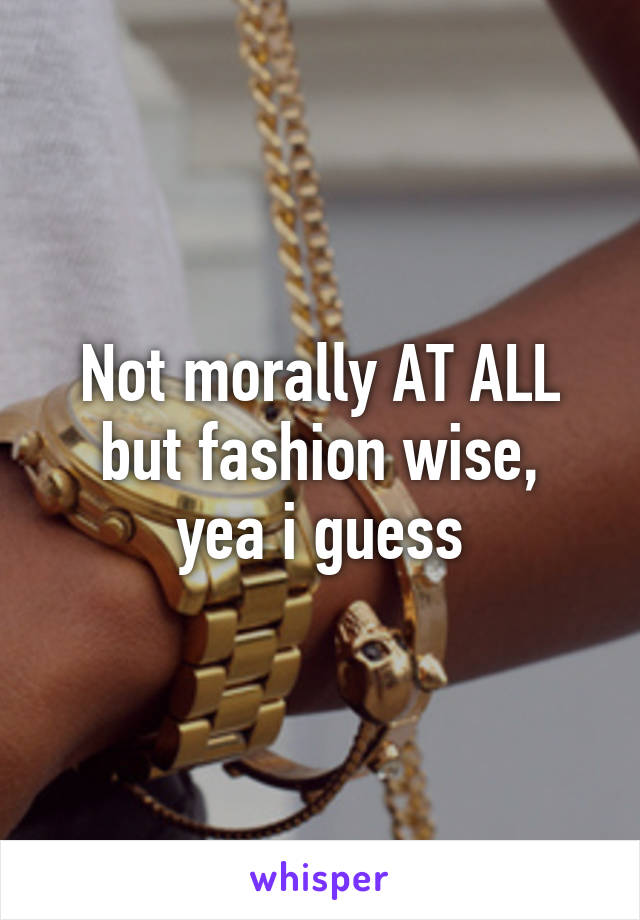 Not morally AT ALL
but fashion wise, yea i guess