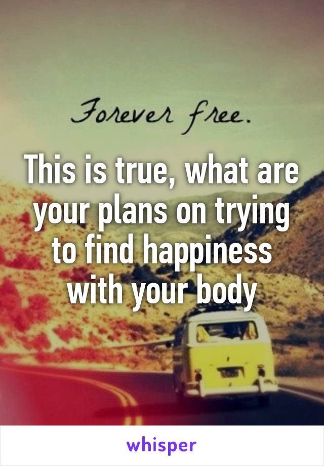 This is true, what are your plans on trying to find happiness with your body