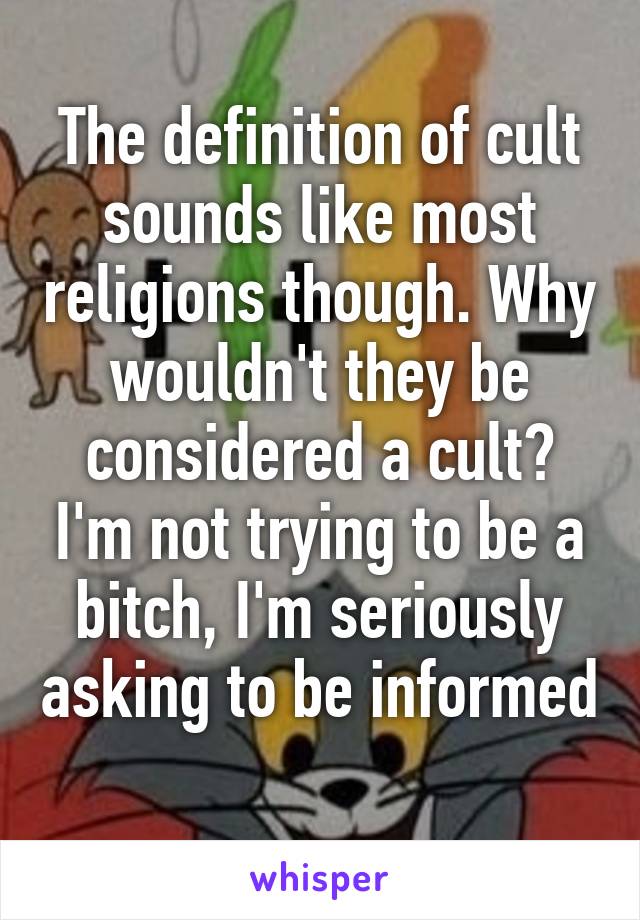 The definition of cult sounds like most religions though. Why wouldn't they be considered a cult? I'm not trying to be a bitch, I'm seriously asking to be informed 