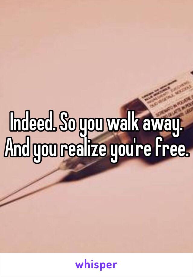 Indeed. So you walk away. And you realize you're free.