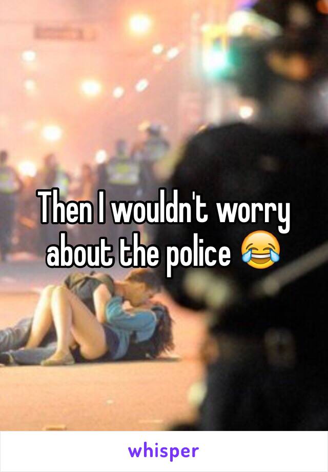 Then I wouldn't worry about the police 😂