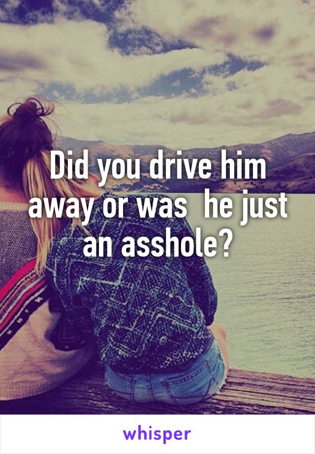 Did you drive him away or was  he just an asshole?

