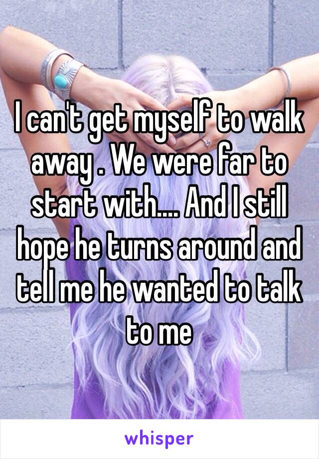 I can't get myself to walk away . We were far to start with.... And I still hope he turns around and tell me he wanted to talk to me