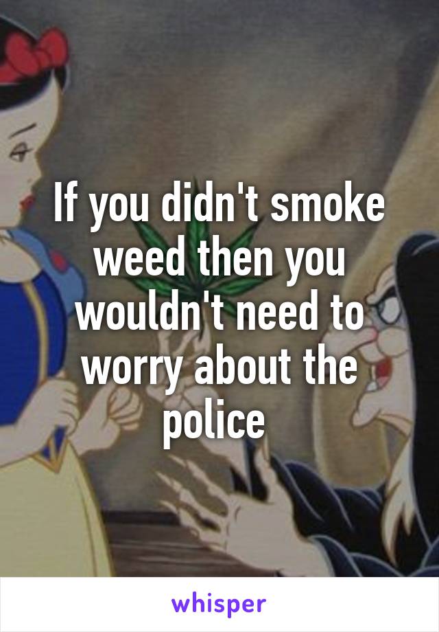 If you didn't smoke weed then you wouldn't need to worry about the police 