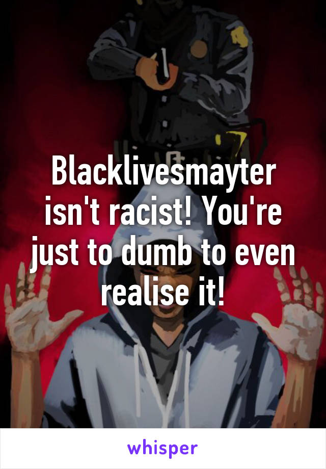 Blacklivesmayter isn't racist! You're just to dumb to even realise it!