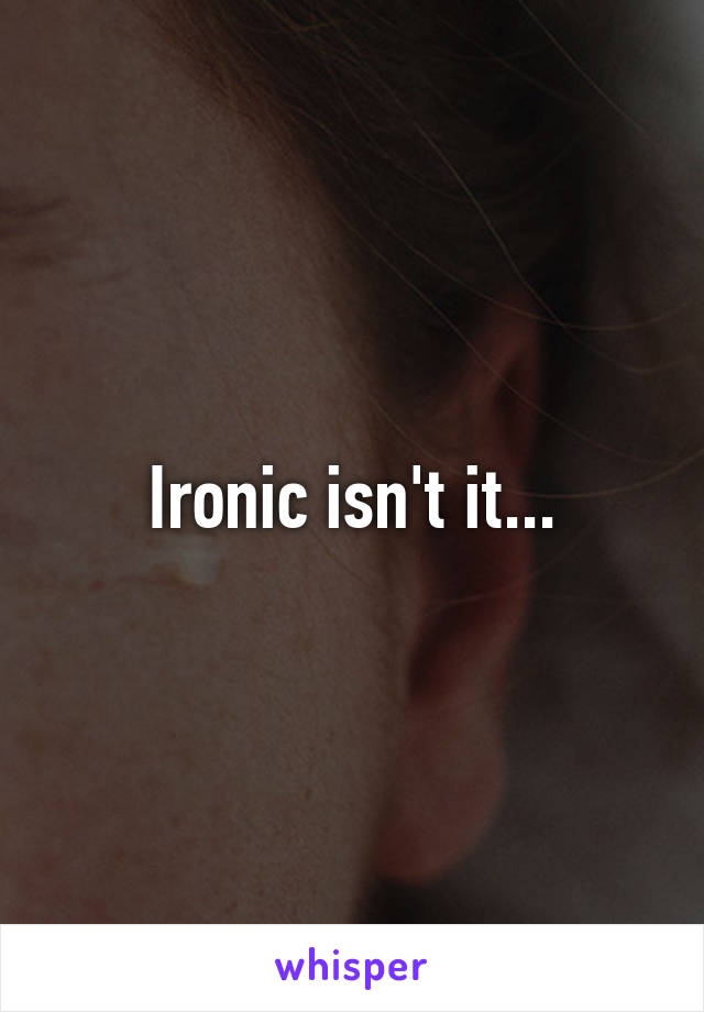 Ironic isn't it...