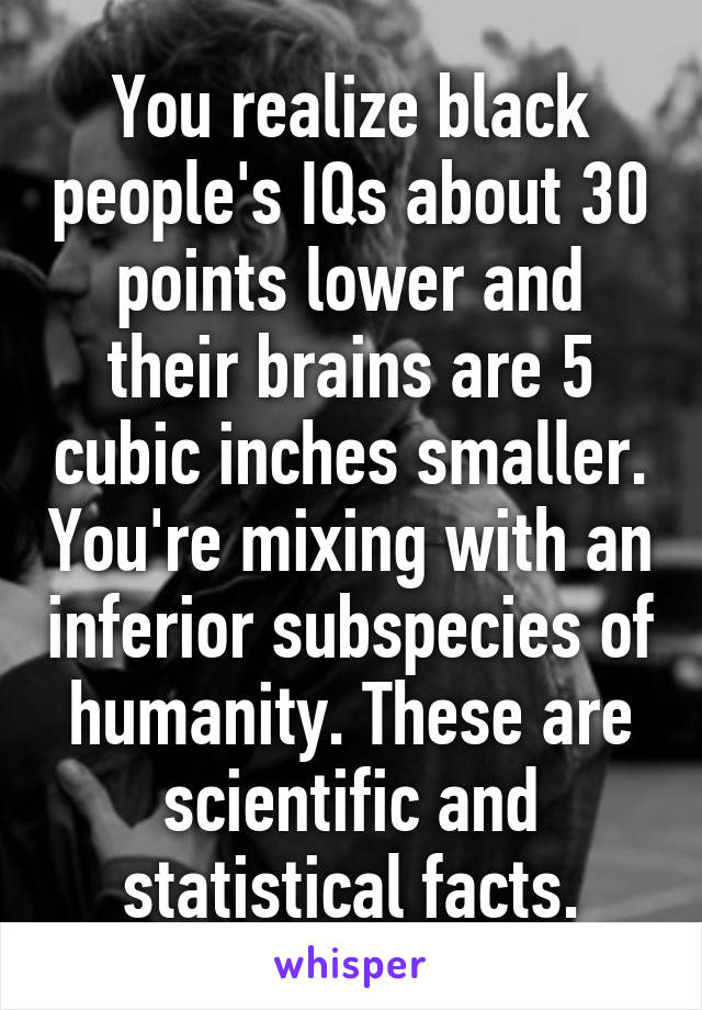 You realize black people's IQs about 30 points lower and their brains are 5 cubic inches smaller. You're mixing with an inferior subspecies of humanity. These are scientific and statistical facts.
