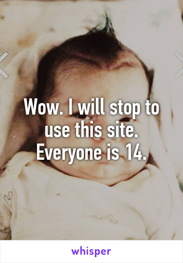 Wow. I will stop to use this site. Everyone is 14.