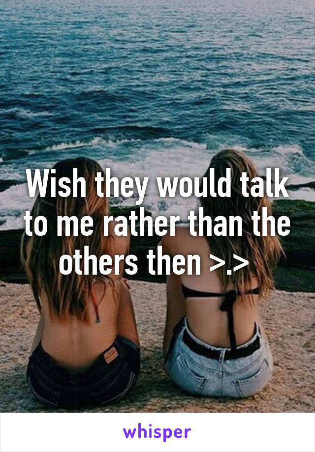 Wish they would talk to me rather than the others then >.> 