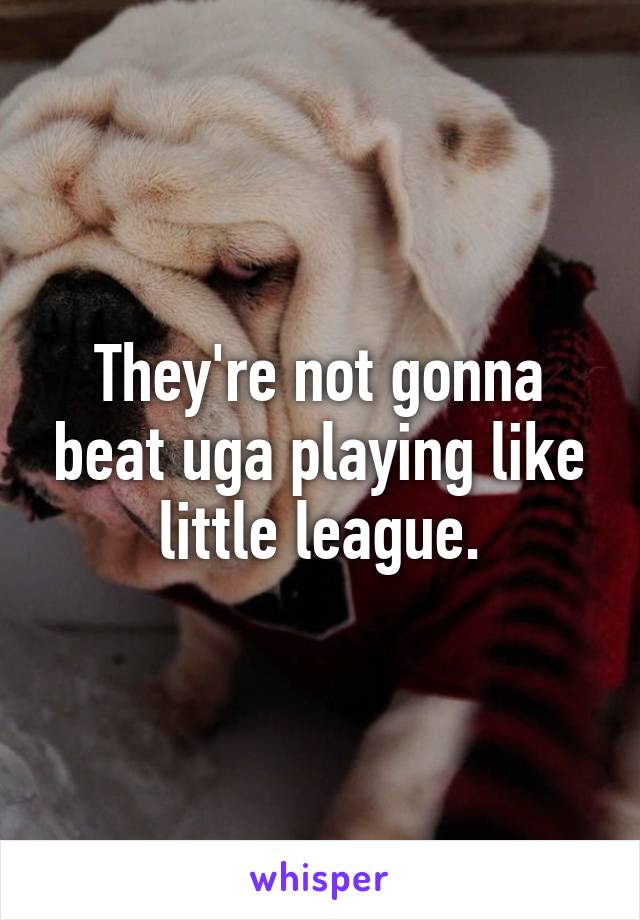 They're not gonna beat uga playing like little league.