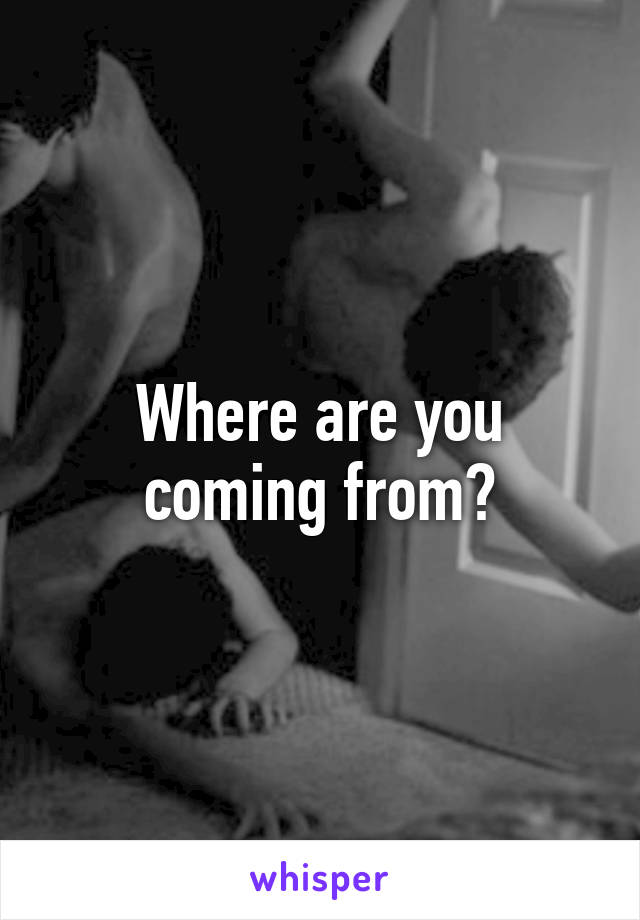 Where are you coming from?