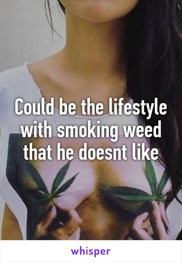 Could be the lifestyle with smoking weed that he doesnt like