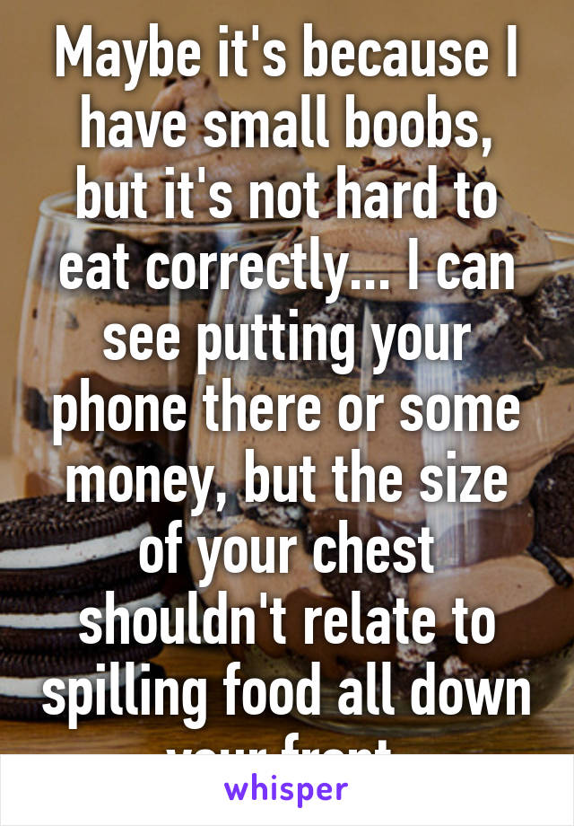 Maybe it's because I have small boobs, but it's not hard to eat correctly... I can see putting your phone there or some money, but the size of your chest shouldn't relate to spilling food all down your front 