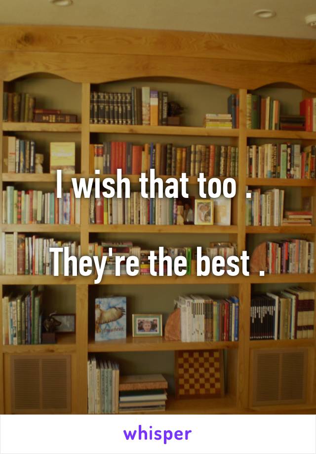 I wish that too . 

They're the best .