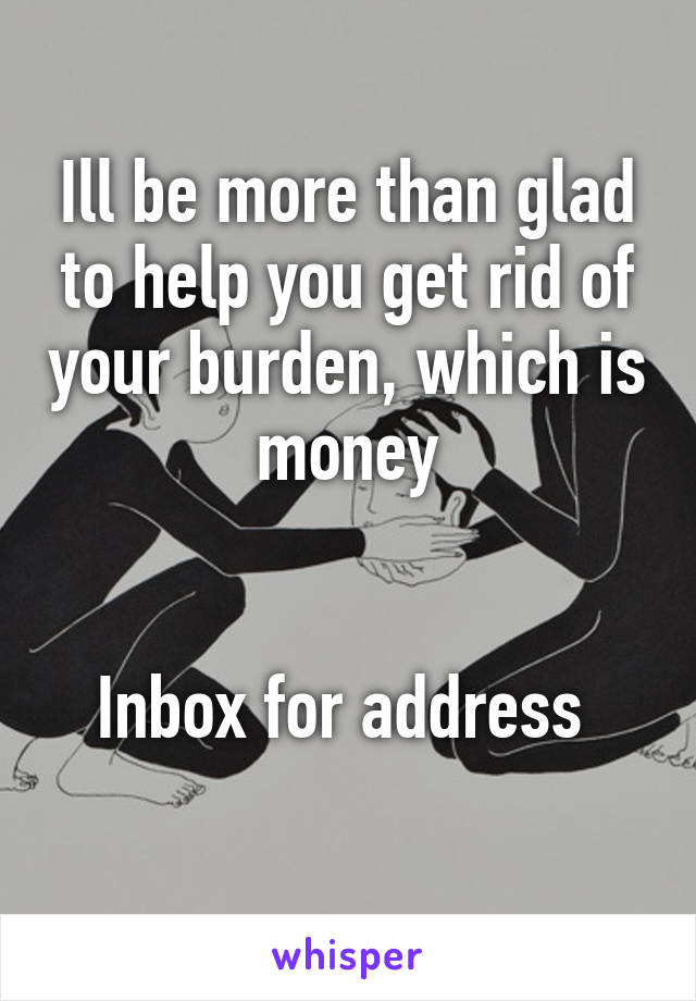 Ill be more than glad to help you get rid of your burden, which is money


Inbox for address 
