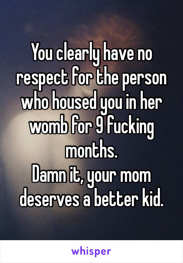 You clearly have no respect for the person who housed you in her womb for 9 fucking months. 
Damn it, your mom deserves a better kid. 