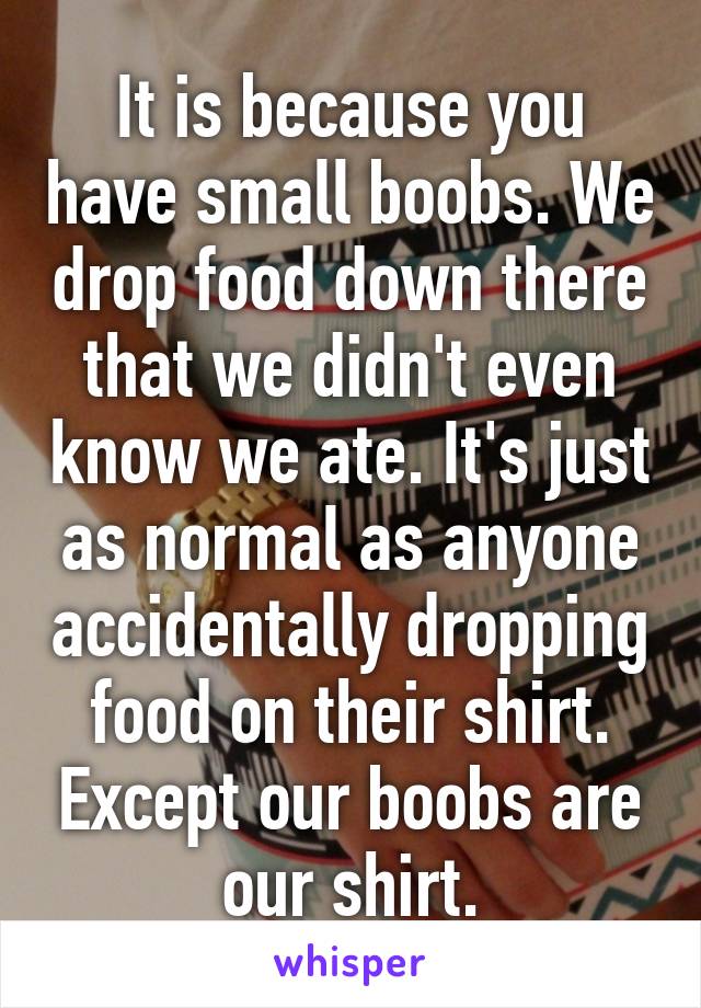 It is because you have small boobs. We drop food down there that we didn't even know we ate. It's just as normal as anyone accidentally dropping food on their shirt. Except our boobs are our shirt.