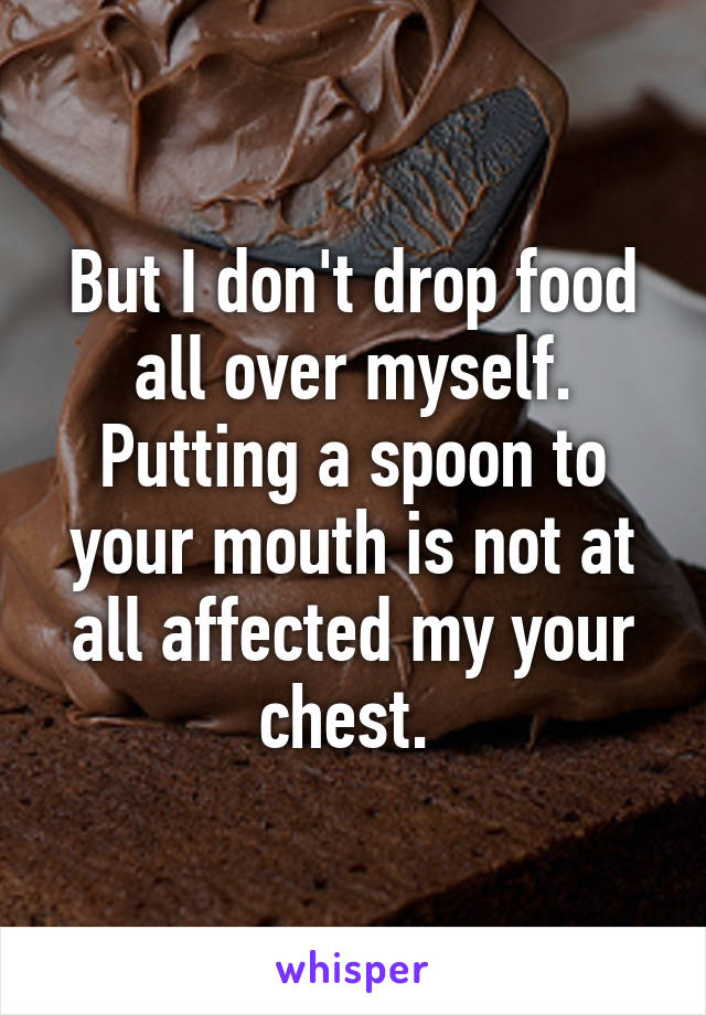 But I don't drop food all over myself. Putting a spoon to your mouth is not at all affected my your chest. 