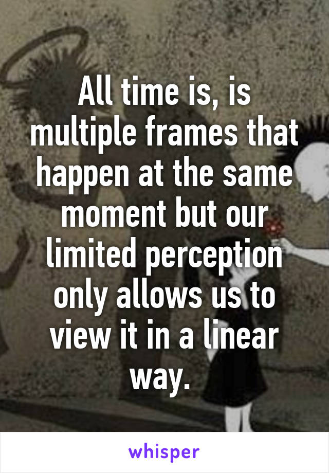 All time is, is multiple frames that happen at the same moment but our limited perception only allows us to view it in a linear way. 