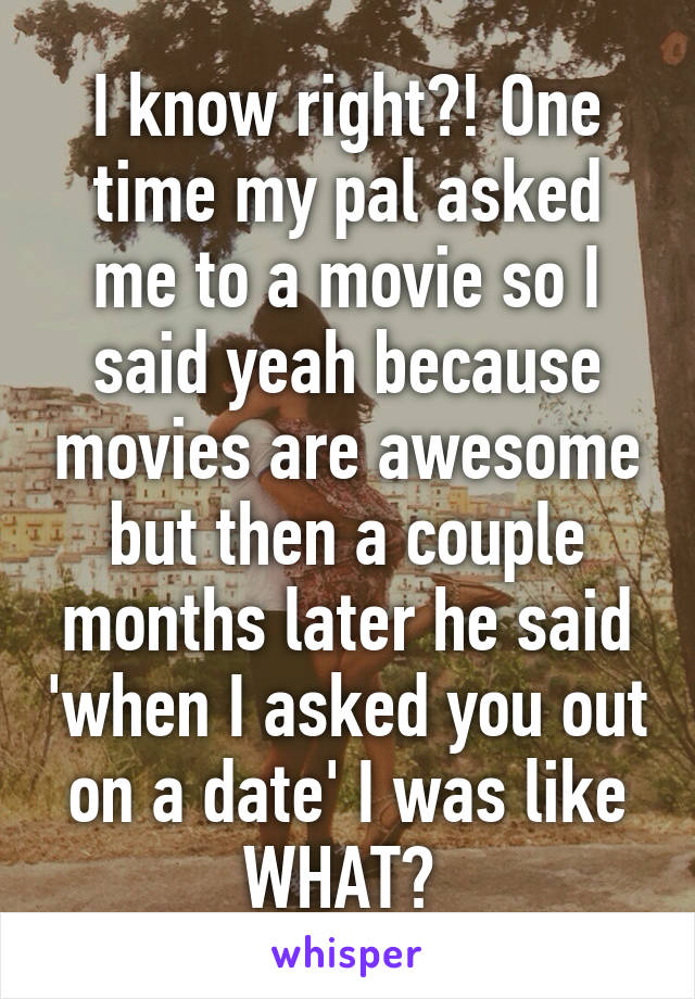 I know right?! One time my pal asked me to a movie so I said yeah because movies are awesome but then a couple months later he said 'when I asked you out on a date' I was like WHAT? 