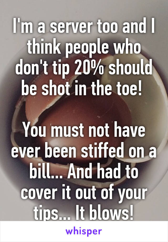 I'm a server too and I think people who don't tip 20% should be shot in the toe! 

You must not have ever been stiffed on a bill... And had to cover it out of your tips... It blows!