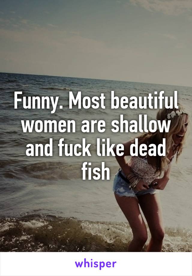 Funny. Most beautiful women are shallow and fuck like dead fish