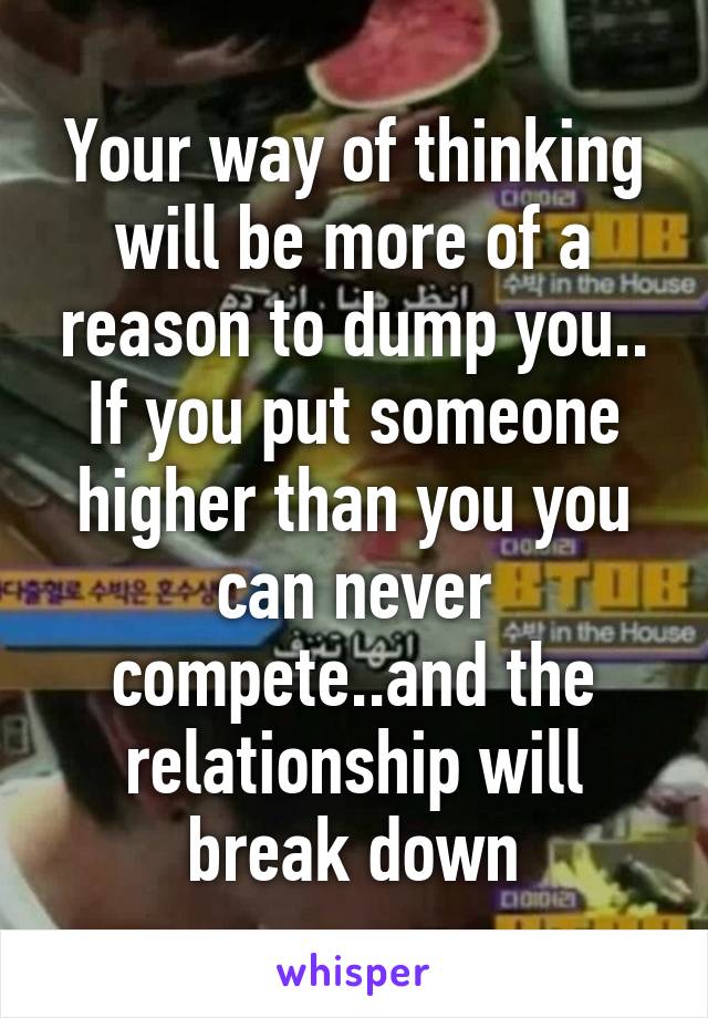 Your way of thinking will be more of a reason to dump you.. If you put someone higher than you you can never compete..and the relationship will break down